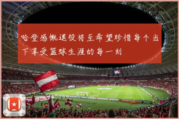 哈登感慨退役将至希望珍惜每个当下享受篮球生涯的每一刻