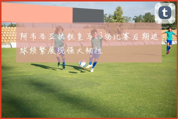 阿韦洛亚执教皇马13场比赛后期进球频繁展现强大韧性