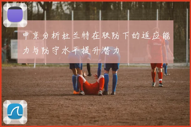申京分析杜兰特在联防下的适应能力与防守水平提升潜力