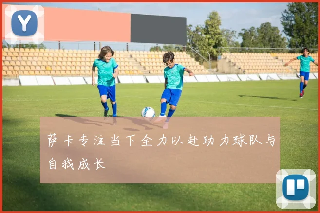 萨卡专注当下全力以赴助力球队与自我成长