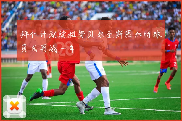 拜仁计划续租努贝尔至斯图加特球员或再战一年