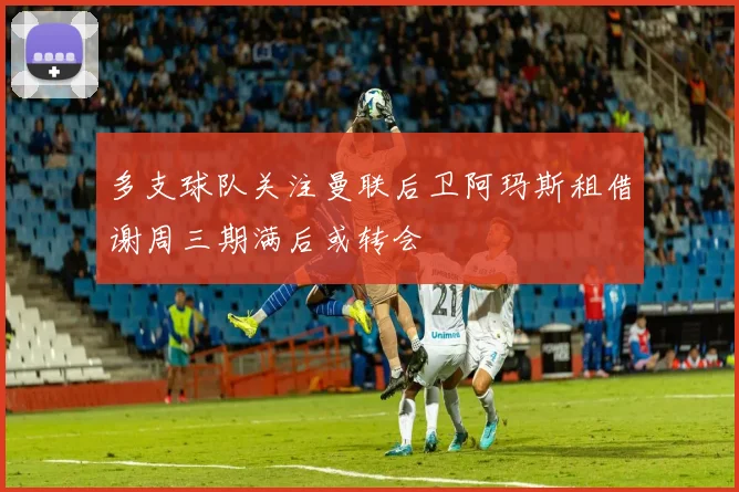多支球队关注曼联后卫阿玛斯租借谢周三期满后或转会