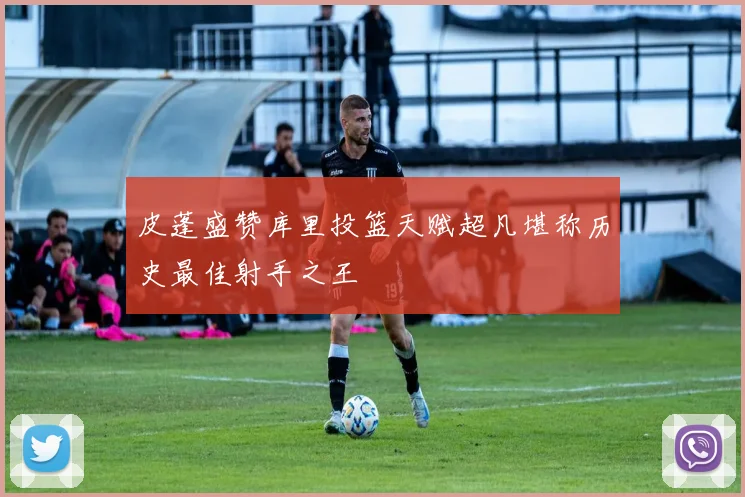 皮蓬盛赞库里投篮天赋超凡堪称历史最佳射手之王