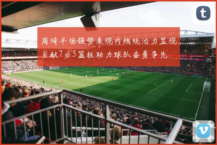 周琦半场强势表现内线统治力显现贡献7分5篮板助力球队奋勇争先