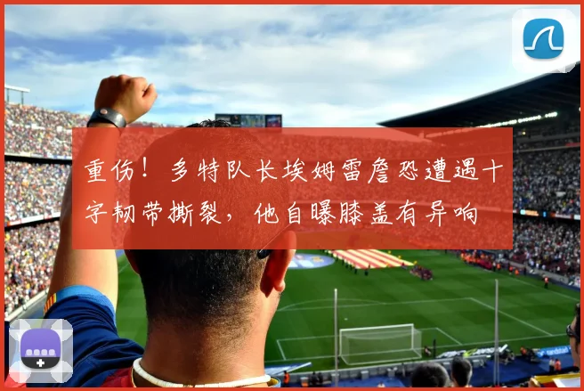 重伤！多特队长埃姆雷詹恐遭遇十字韧带撕裂，他自曝膝盖有异响