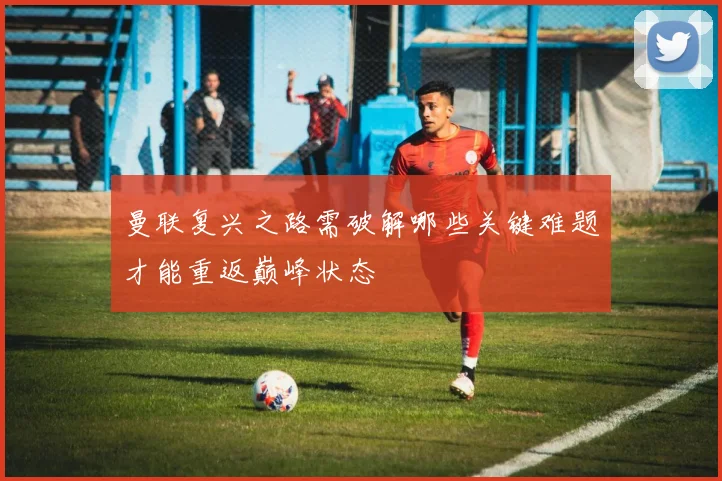 曼联复兴之路需破解哪些关键难题才能重返巅峰状态