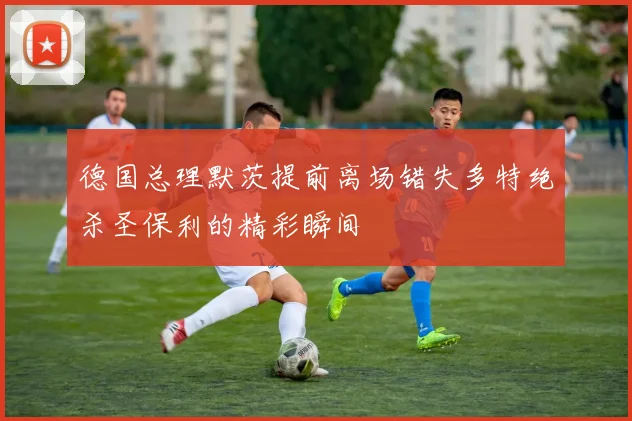 德国总理默茨提前离场错失多特绝杀圣保利的精彩瞬间