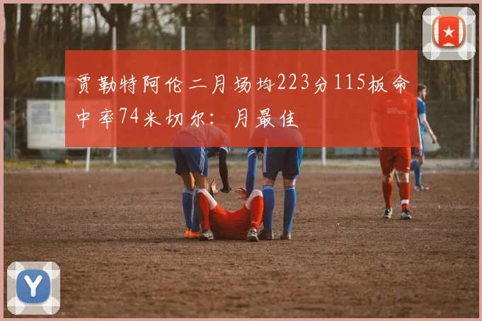 贾勒特阿伦二月场均223分115板命中率74米切尔：月最佳
