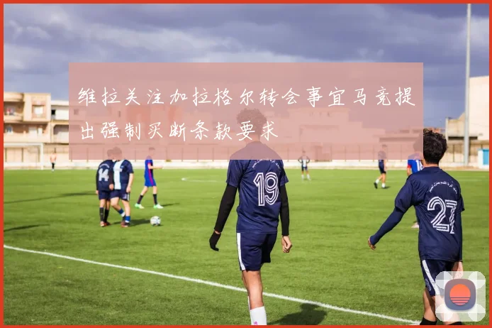 维拉关注加拉格尔转会事宜马竞提出强制买断条款要求