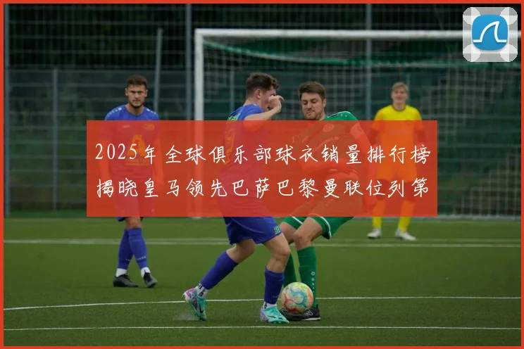 2025年全球俱乐部球衣销量排行榜揭晓皇马领先巴萨巴黎曼联位列第七